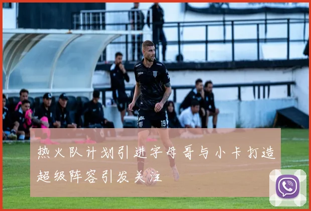 热火队计划引进字母哥与小卡打造超级阵容引发关注