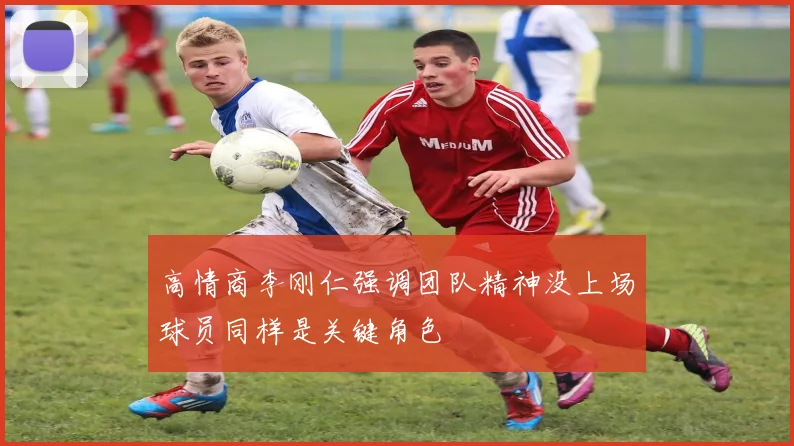 高情商李刚仁强调团队精神没上场球员同样是关键角色