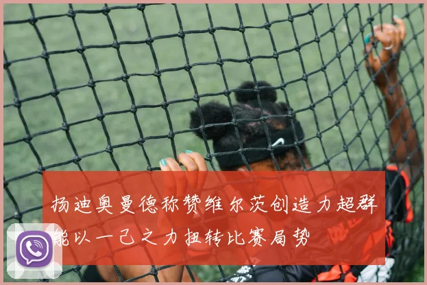 扬迪奥曼德称赞维尔茨创造力超群能以一己之力扭转比赛局势