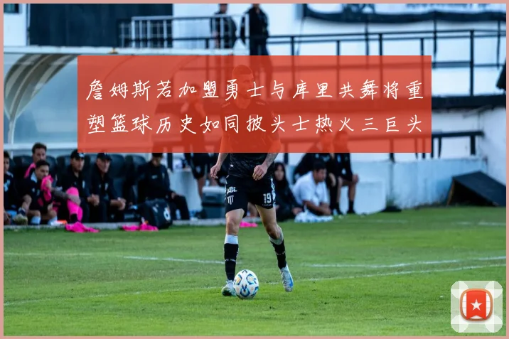 詹姆斯若加盟勇士与库里共舞将重塑篮球历史如同披头士热火三巨头再现