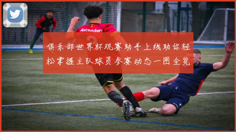 俱乐部世界杯观赛助手上线助你轻松掌握主队球员参赛动态一图全览