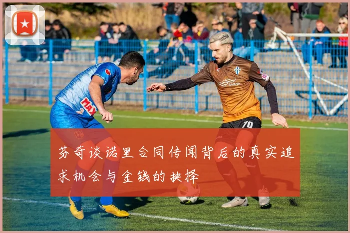 芬奇谈诺里合同传闻背后的真实追求机会与金钱的抉择