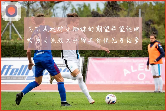 戈丁表达对小蜘蛛的期望希望他继续为马竞效力并称其价值无可估量