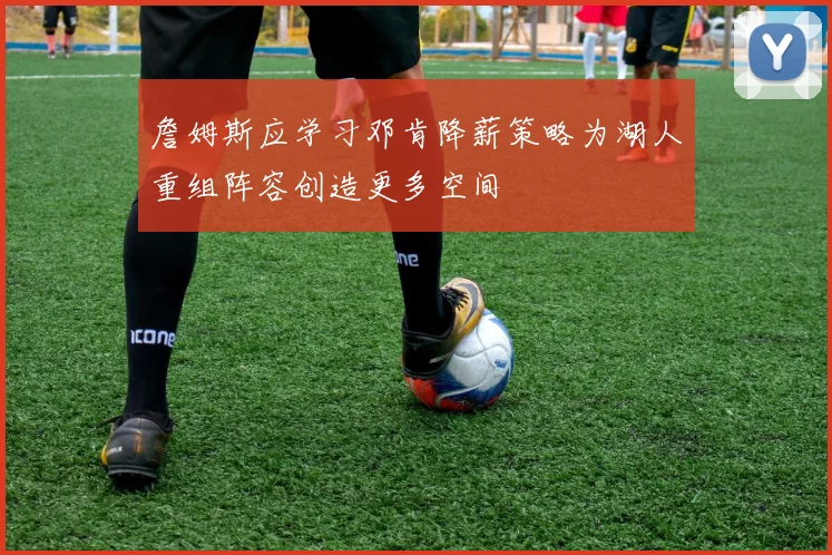 詹姆斯应学习邓肯降薪策略为湖人重组阵容创造更多空间
