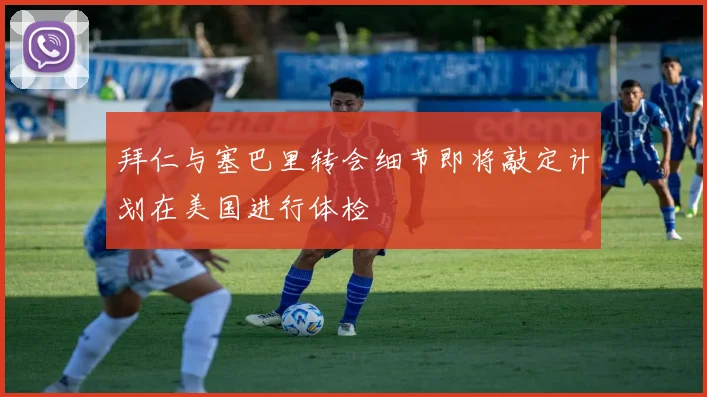 拜仁与塞巴里转会细节即将敲定计划在美国进行体检