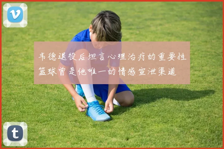 韦德退役后坦言心理治疗的重要性篮球曾是他唯一的情感宣泄渠道