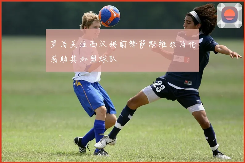 罗马关注西汉姆前锋萨默维尔马伦或助其加盟球队