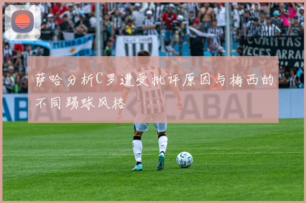 萨哈分析C罗遭受批评原因与梅西的不同踢球风格