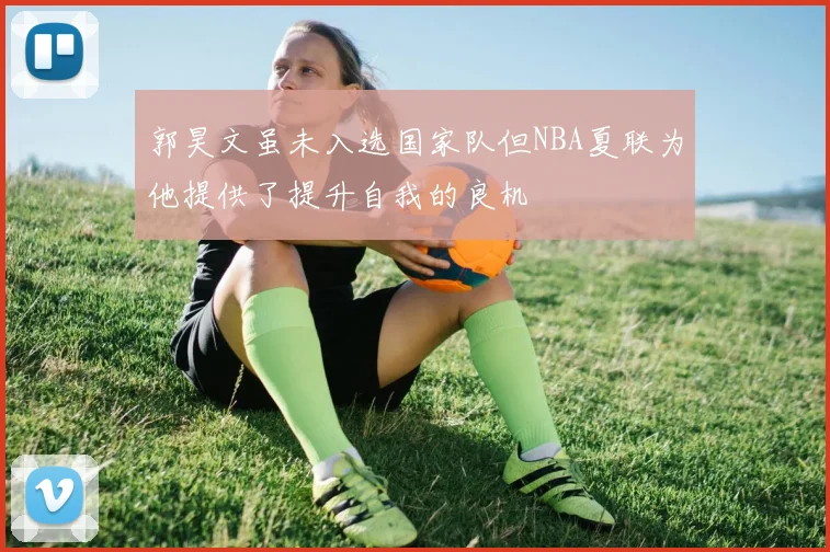 郭昊文虽未入选国家队但NBA夏联为他提供了提升自我的良机