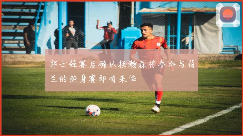 郭士强赛后确认杨瀚森将参加与荷兰的热身赛即将来临