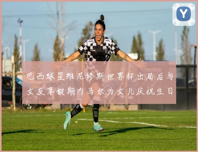巴西球星维尼修斯世界杯出局后与女友享假期内马尔为女儿庆祝生日