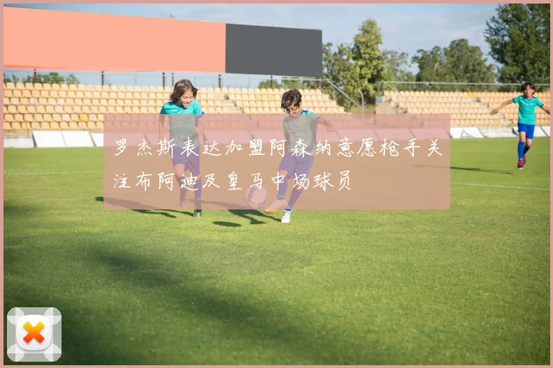 罗杰斯表达加盟阿森纳意愿枪手关注布阿迪及皇马中场球员