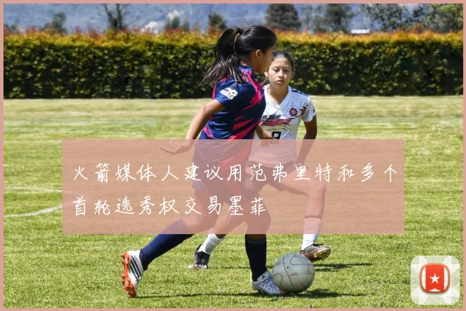 火箭媒体人建议用范弗里特和多个首轮选秀权交易墨菲